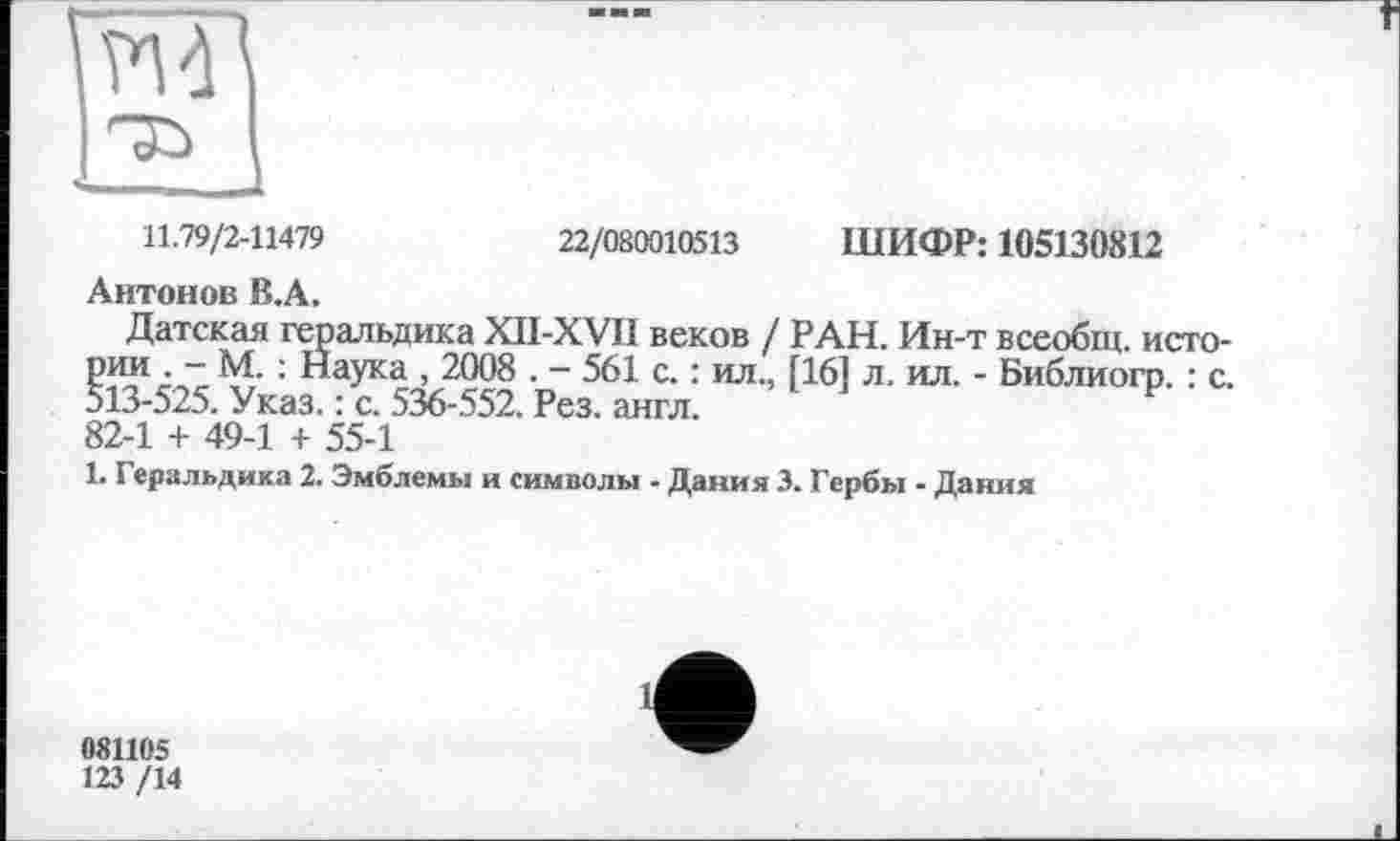 ﻿ЇМ
11.79/2-11479	22/080010513 ШИФР: 105130812
Антонов В.А.
Датская геральдика XII-XVI1 веков / РАН. Ин-т всеобщ, истории . - М. : Наука , 2008 . - 561 с. : ил., [16] л. ил. - Библиогр. : с. 513-525. Указ. : с. 536-552. Рез. англ.
82-1 + 49-1 + 55-1
1. Геральдика 2. Эмблемы и символы - Дания 3. Гербы - Дания
081105
123 /14